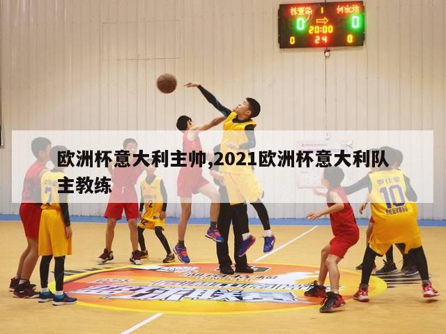 欧洲杯意大利主帅,2021欧洲杯意大利队主教练