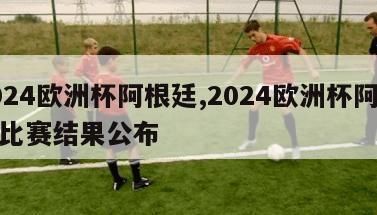 2024欧洲杯阿根廷,2024欧洲杯阿根廷比赛结果公布