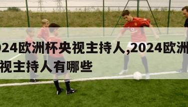 2024欧洲杯央视主持人,2024欧洲杯央视主持人有哪些