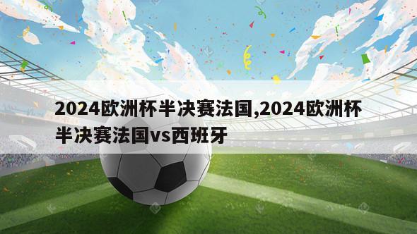 2024欧洲杯半决赛法国,2024欧洲杯半决赛法国vs西班牙